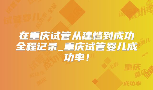 在重庆试管从建档到成功全程记录_重庆试管婴儿成功率！