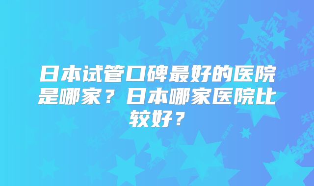 日本试管口碑最好的医院是哪家？日本哪家医院比较好？