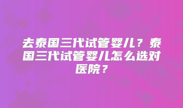 去泰国三代试管婴儿？泰国三代试管婴儿怎么选对医院？