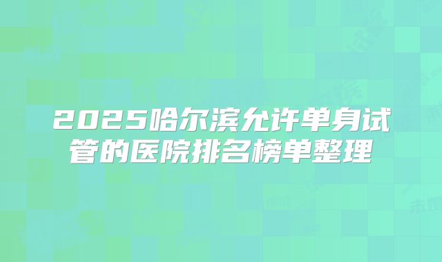 2025哈尔滨允许单身试管的医院排名榜单整理