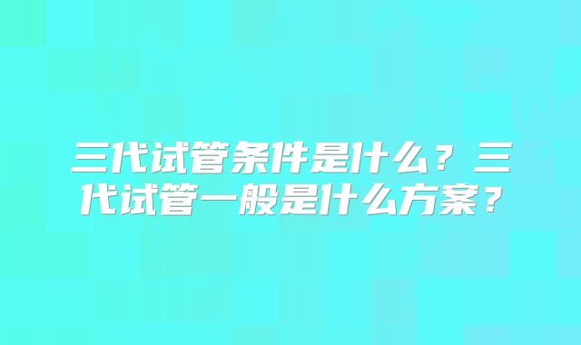 三代试管条件是什么？三代试管一般是什么方案？