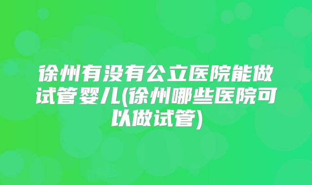 徐州有没有公立医院能做试管婴儿(徐州哪些医院可以做试管)