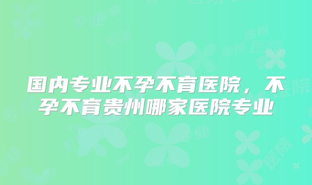 国内专业不孕不育医院，不孕不育贵州哪家医院专业