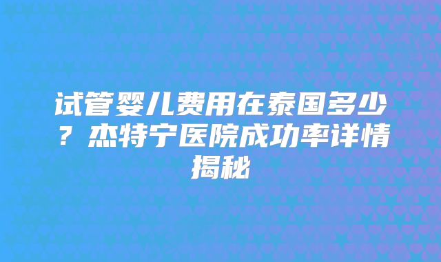 试管婴儿费用在泰国多少？杰特宁医院成功率详情揭秘