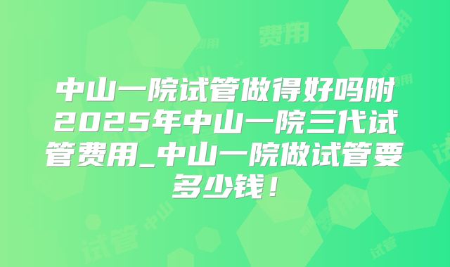 中山一院试管做得好吗附2025年中山一院三代试管费用_中山一院做试管要多少钱！