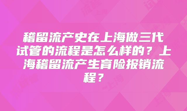 稽留流产史在上海做三代试管的流程是怎么样的？上海稽留流产生育险报销流程？