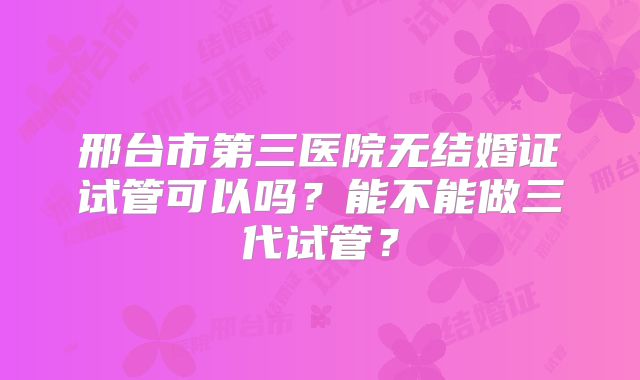 邢台市第三医院无结婚证试管可以吗？能不能做三代试管？