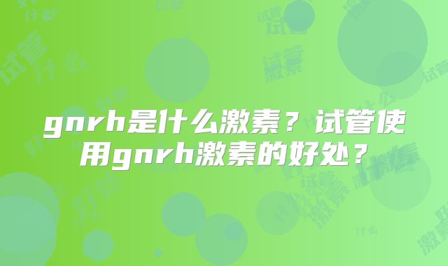 gnrh是什么激素？试管使用gnrh激素的好处？