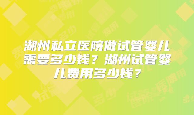 湖州私立医院做试管婴儿需要多少钱？湖州试管婴儿费用多少钱？