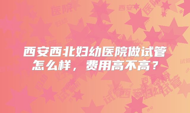 西安西北妇幼医院做试管怎么样，费用高不高？