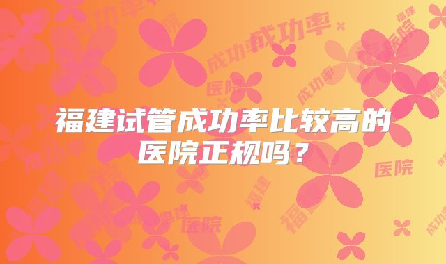 福建试管成功率比较高的医院正规吗？