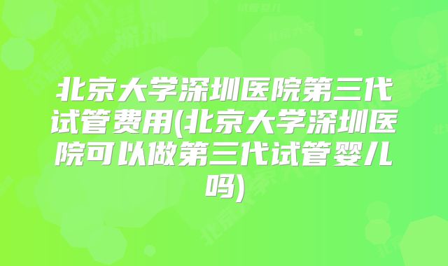 北京大学深圳医院第三代试管费用(北京大学深圳医院可以做第三代试管婴儿吗)
