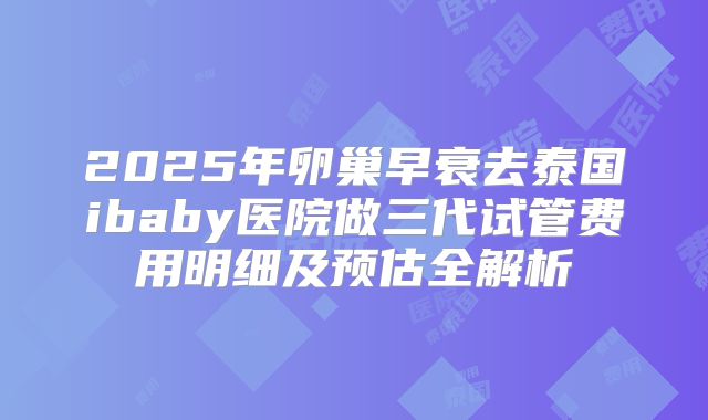2025年卵巢早衰去泰国ibaby医院做三代试管费用明细及预估全解析