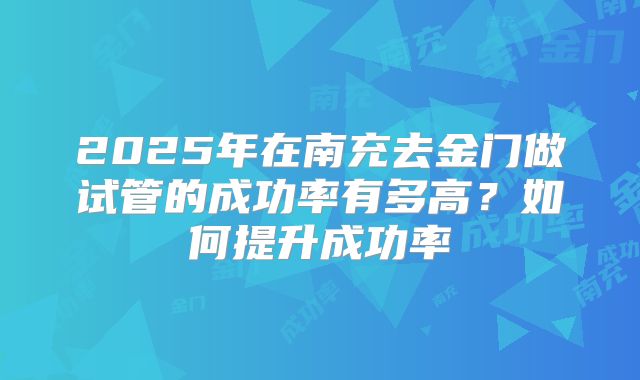 2025年在南充去金门做试管的成功率有多高？如何提升成功率