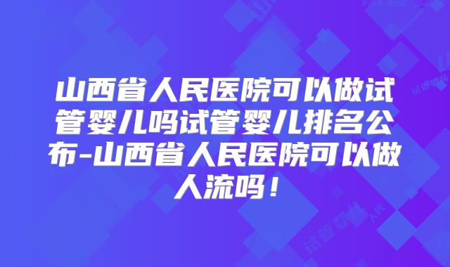 山西省人民医院可以做试管婴儿吗试管婴儿排名公布-山西省人民医院可以做人流吗！