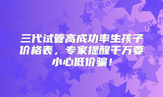 三代试管高成功率生孩子价格表，专家提醒千万要小心低价骗！
