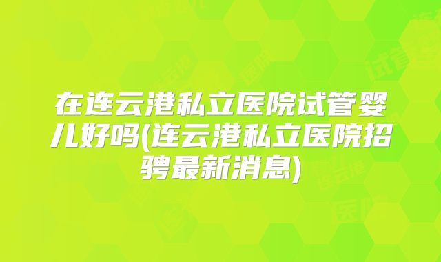 在连云港私立医院试管婴儿好吗(连云港私立医院招骋最新消息)