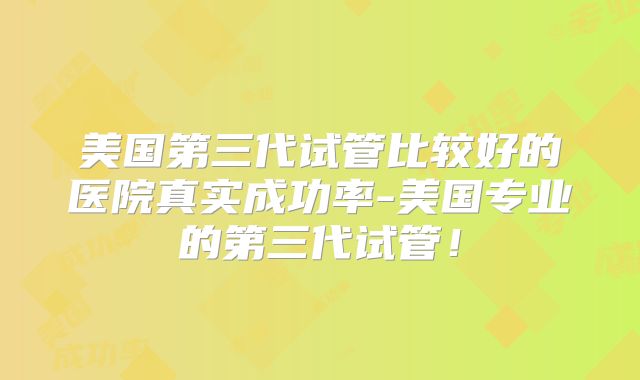 美国第三代试管比较好的医院真实成功率-美国专业的第三代试管!