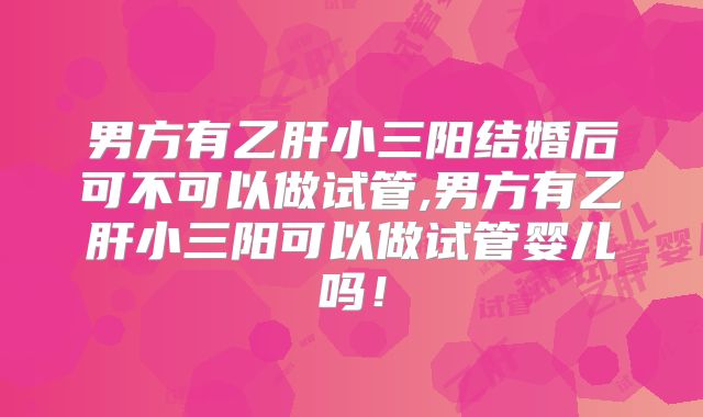 男方有乙肝小三阳结婚后可不可以做试管,男方有乙肝小三阳可以做试管婴儿吗!