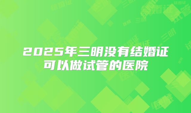 2025年三明没有结婚证可以做试管的医院