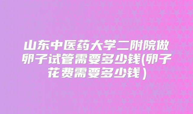 山东中医药大学二附院做卵子试管需要多少钱(卵子花费需要多少钱)