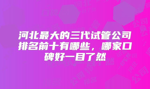 河北最大的三代试管公司排名前十有哪些，哪家口碑好一目了然