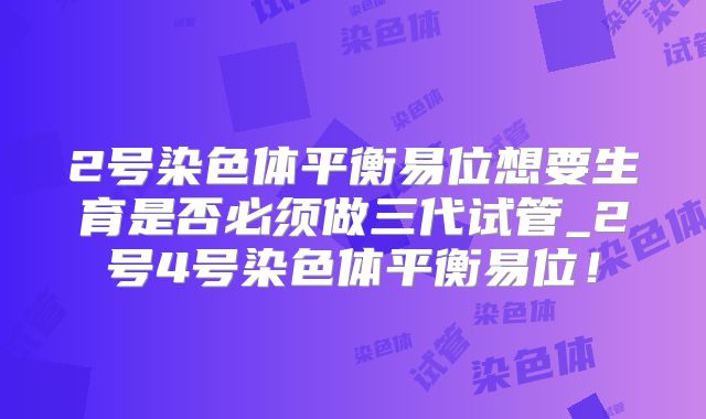 2号染色体平衡易位想要生育是否必须做三代试管_2号4号染色体平衡易位!