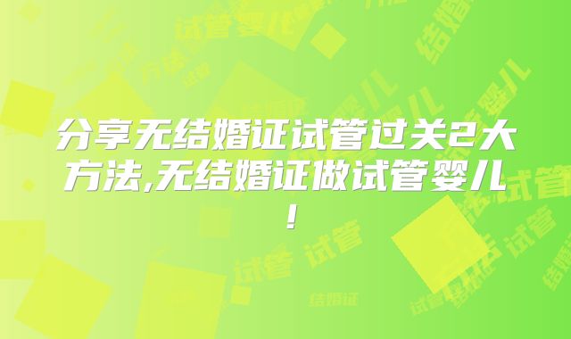 分享无结婚证试管过关2大方法,无结婚证做试管婴儿！