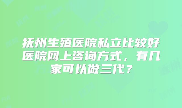 抚州生殖医院私立比较好医院网上咨询方式，有几家可以做三代？