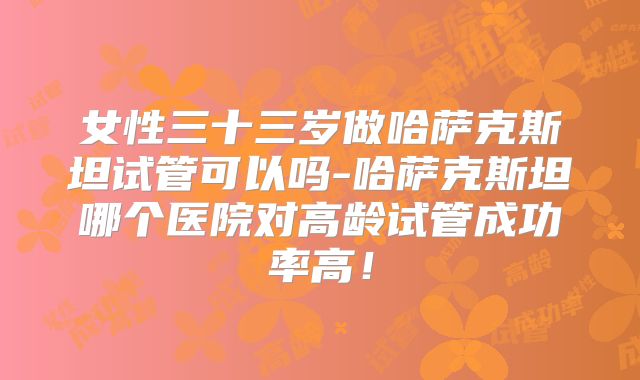 女性三十三岁做哈萨克斯坦试管可以吗-哈萨克斯坦哪个医院对高龄试管成功率高!