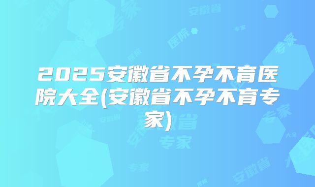 2025安徽省不孕不育医院大全(安徽省不孕不育专家)