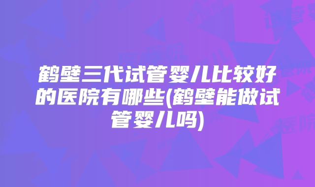 鹤壁三代试管婴儿比较好的医院有哪些(鹤壁能做试管婴儿吗)
