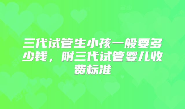 三代试管生小孩一般要多少钱，附三代试管婴儿收费标准