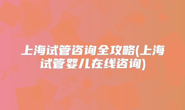 上海试管咨询全攻略(上海试管婴儿在线咨询)