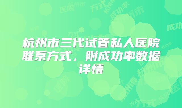 杭州市三代试管私人医院联系方式,附成功率数据详情