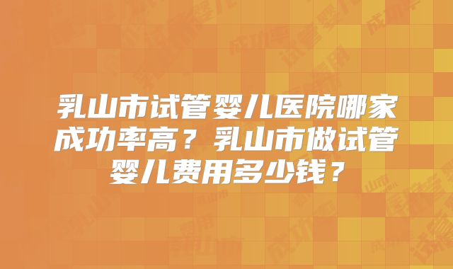 乳山市试管婴儿医院哪家成功率高？乳山市做试管婴儿费用多少钱？