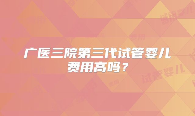 广医三院第三代试管婴儿费用高吗？
