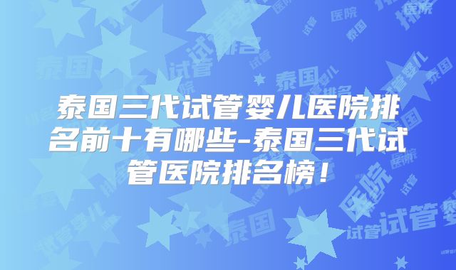 泰国三代试管婴儿医院排名前十有哪些-泰国三代试管医院排名榜！