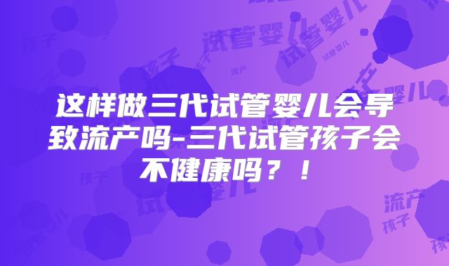 这样做三代试管婴儿会导致流产吗-三代试管孩子会不健康吗?!
