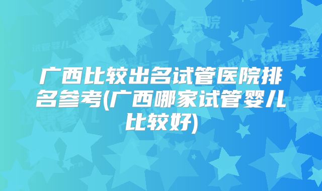 广西比较出名试管医院排名参考(广西哪家试管婴儿比较好)