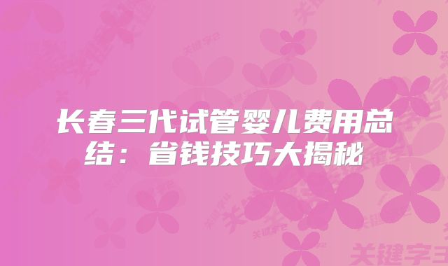 长春三代试管婴儿费用总结：省钱技巧大揭秘