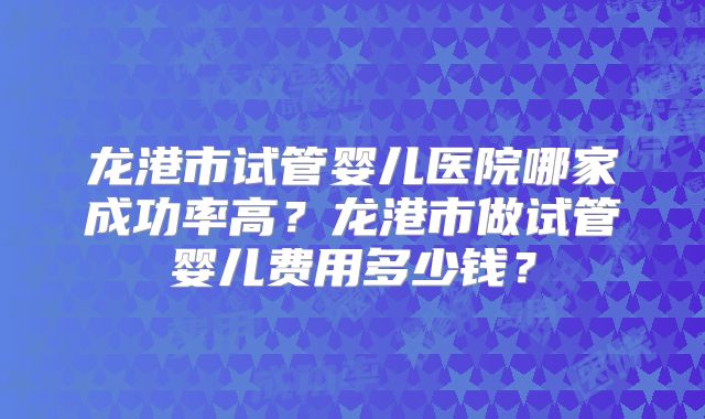 龙港市试管婴儿医院哪家成功率高？龙港市做试管婴儿费用多少钱？