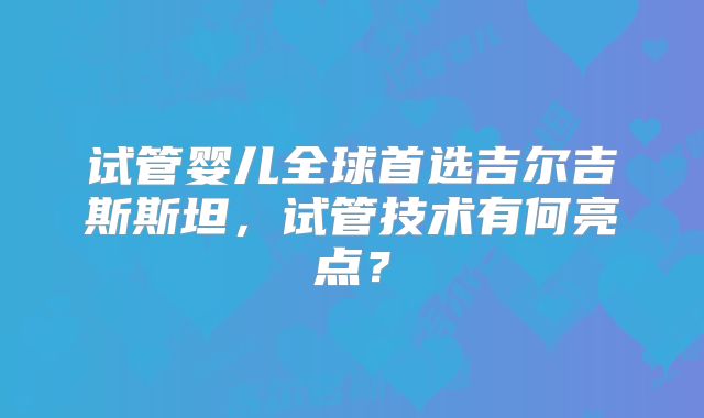 试管婴儿全球首选吉尔吉斯斯坦，试管技术有何亮点？
