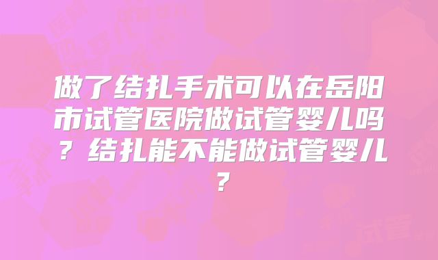 做了结扎手术可以在岳阳市试管医院做试管婴儿吗？结扎能不能做试管婴儿？