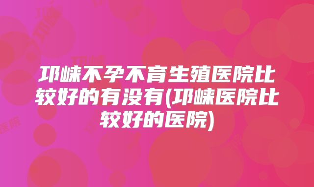 邛崃不孕不育生殖医院比较好的有没有(邛崃医院比较好的医院)