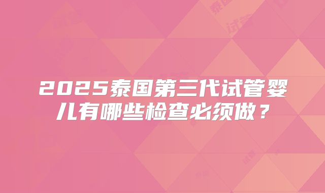 2025泰国第三代试管婴儿有哪些检查必须做？