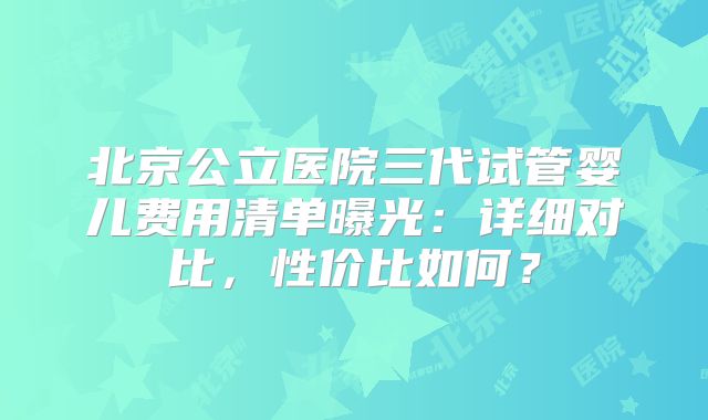 北京公立医院三代试管婴儿费用清单曝光：详细对比，性价比如何？