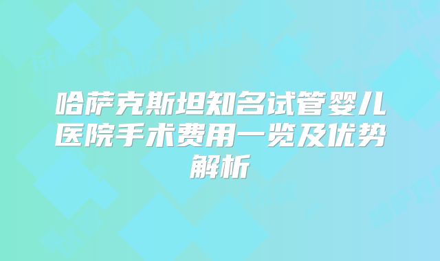 哈萨克斯坦知名试管婴儿医院手术费用一览及优势解析