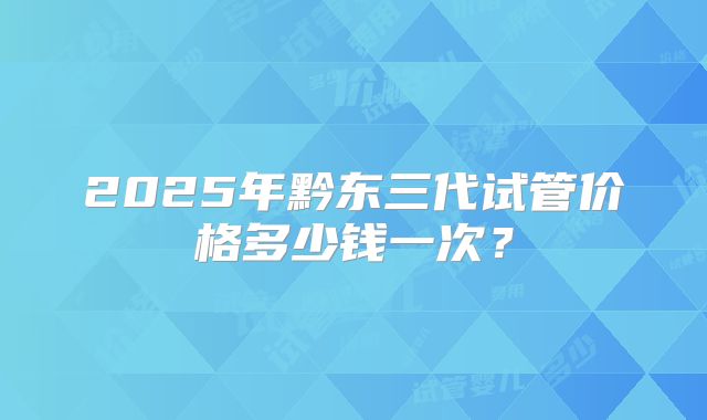 2025年黔东三代试管价格多少钱一次？