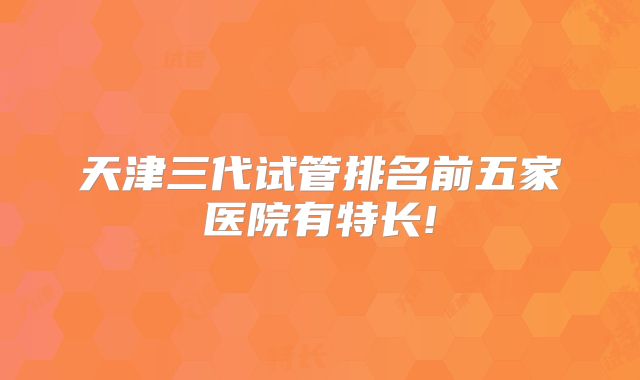 天津三代试管排名前五家医院有特长!